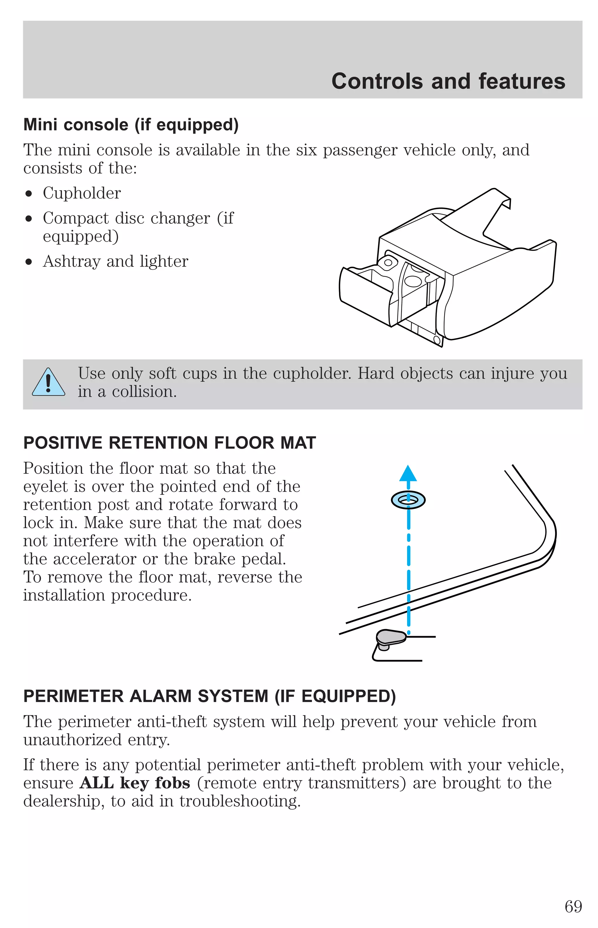Controls and features 
Mini console (if equipped) 
The mini console is available in the six passenger vehicle only, and 
consists of the: 
² Cupholder 
² Compact disc changer (if 
equipped) 
² Ashtray and lighter 
Use only soft cups in the cupholder. Hard objects can injure you 
in a collision. 
POSITIVE RETENTION FLOOR MAT 
Position the floor mat so that the 
eyelet is over the pointed end of the 
retention post and rotate forward to 
lock in. Make sure that the mat does 
not interfere with the operation of 
the accelerator or the brake pedal. 
To remove the floor mat, reverse the 
installation procedure. 
PERIMETER ALARM SYSTEM (IF EQUIPPED) 
The perimeter anti-theft system will help prevent your vehicle from 
unauthorized entry. 
If there is any potential perimeter anti-theft problem with your vehicle, 
ensure ALL key fobs (remote entry transmitters) are brought to the 
dealership, to aid in troubleshooting. 
69 
 