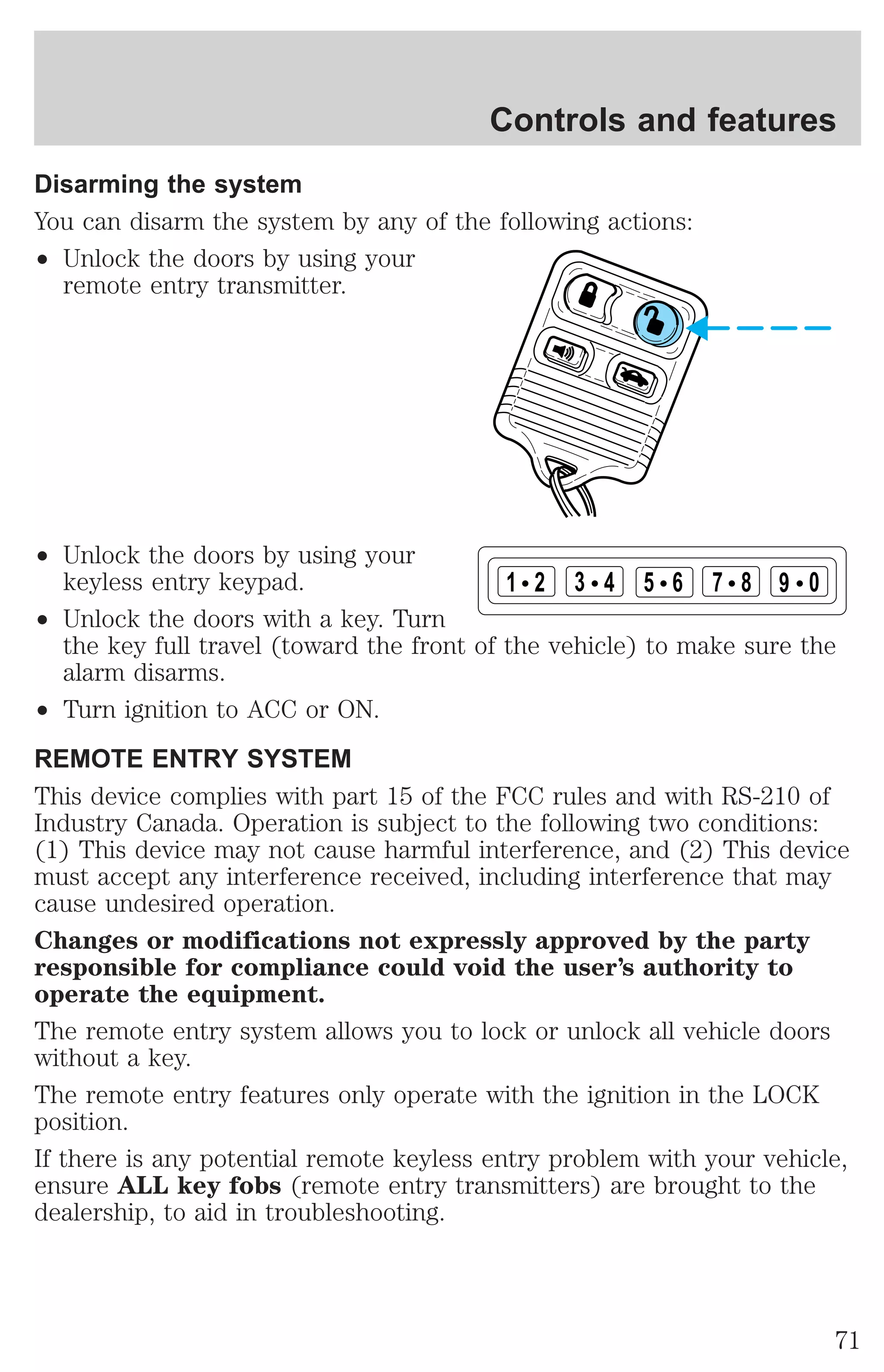 Controls and features 
Disarming the system 
You can disarm the system by any of the following actions: 
² Unlock the doors by using your 
remote entry transmitter. 
² Unlock the doors by using your 
keyless entry keypad. 
² Unlock the doors with a key. Turn 
1 2 3 4 5 6 7 8 9 0 
the key full travel (toward the front of the vehicle) to make sure the 
alarm disarms. 
² Turn ignition to ACC or ON. 
REMOTE ENTRY SYSTEM 
This device complies with part 15 of the FCC rules and with RS-210 of 
Industry Canada. Operation is subject to the following two conditions: 
(1) This device may not cause harmful interference, and (2) This device 
must accept any interference received, including interference that may 
cause undesired operation. 
Changes or modifications not expressly approved by the party 
responsible for compliance could void the user’s authority to 
operate the equipment. 
The remote entry system allows you to lock or unlock all vehicle doors 
without a key. 
The remote entry features only operate with the ignition in the LOCK 
position. 
If there is any potential remote keyless entry problem with your vehicle, 
ensure ALL key fobs (remote entry transmitters) are brought to the 
dealership, to aid in troubleshooting. 
71 
 
