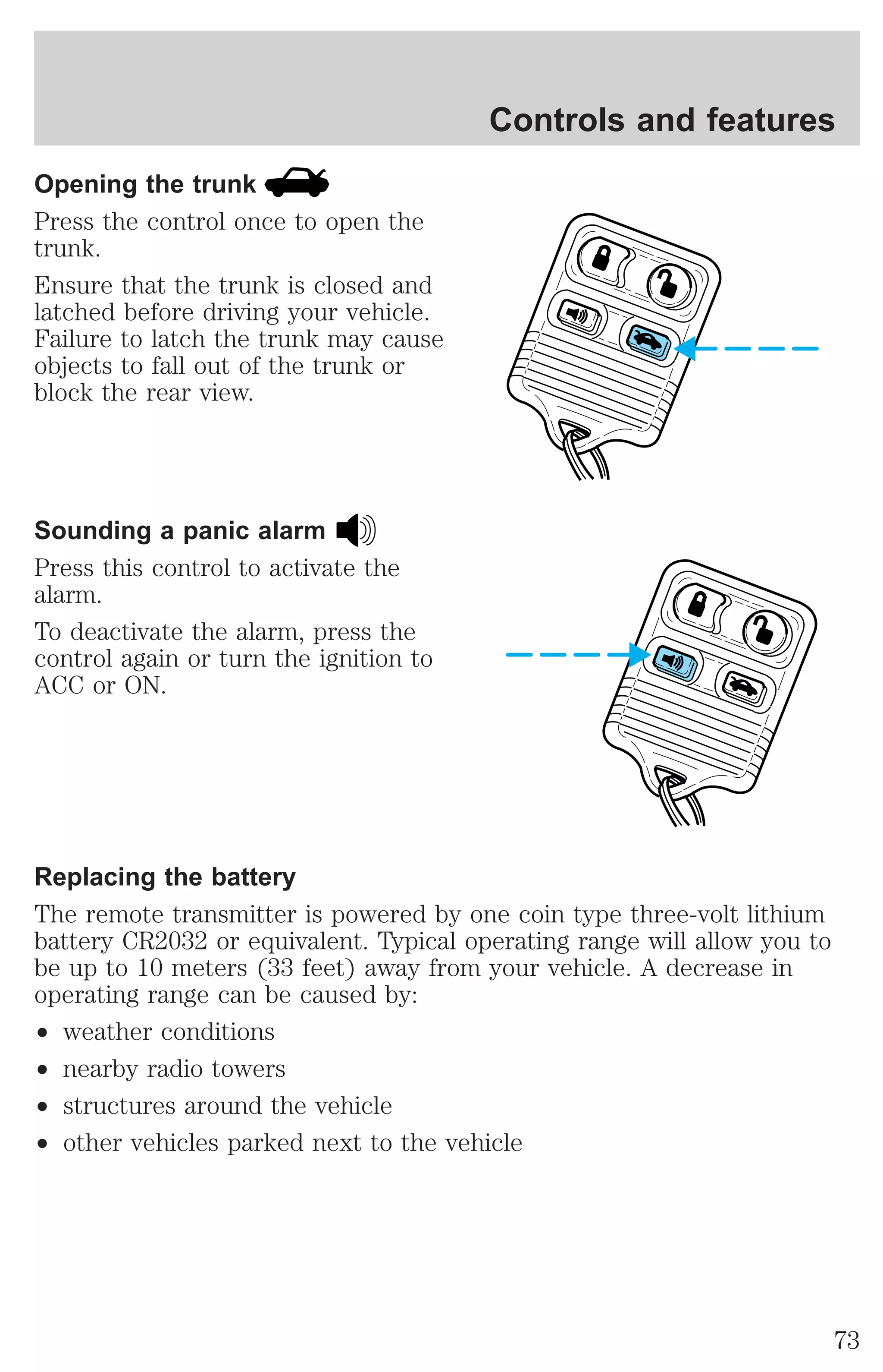 Opening the trunk 
Press the control once to open the 
trunk. 
Ensure that the trunk is closed and 
latched before driving your vehicle. 
Failure to latch the trunk may cause 
objects to fall out of the trunk or 
block the rear view. 
Sounding a panic alarm 
Press this control to activate the 
alarm. 
To deactivate the alarm, press the 
control again or turn the ignition to 
ACC or ON. 
Controls and features 
Replacing the battery 
The remote transmitter is powered by one coin type three-volt lithium 
battery CR2032 or equivalent. Typical operating range will allow you to 
be up to 10 meters (33 feet) away from your vehicle. A decrease in 
operating range can be caused by: 
² weather conditions 
² nearby radio towers 
² structures around the vehicle 
² other vehicles parked next to the vehicle 
73 
 