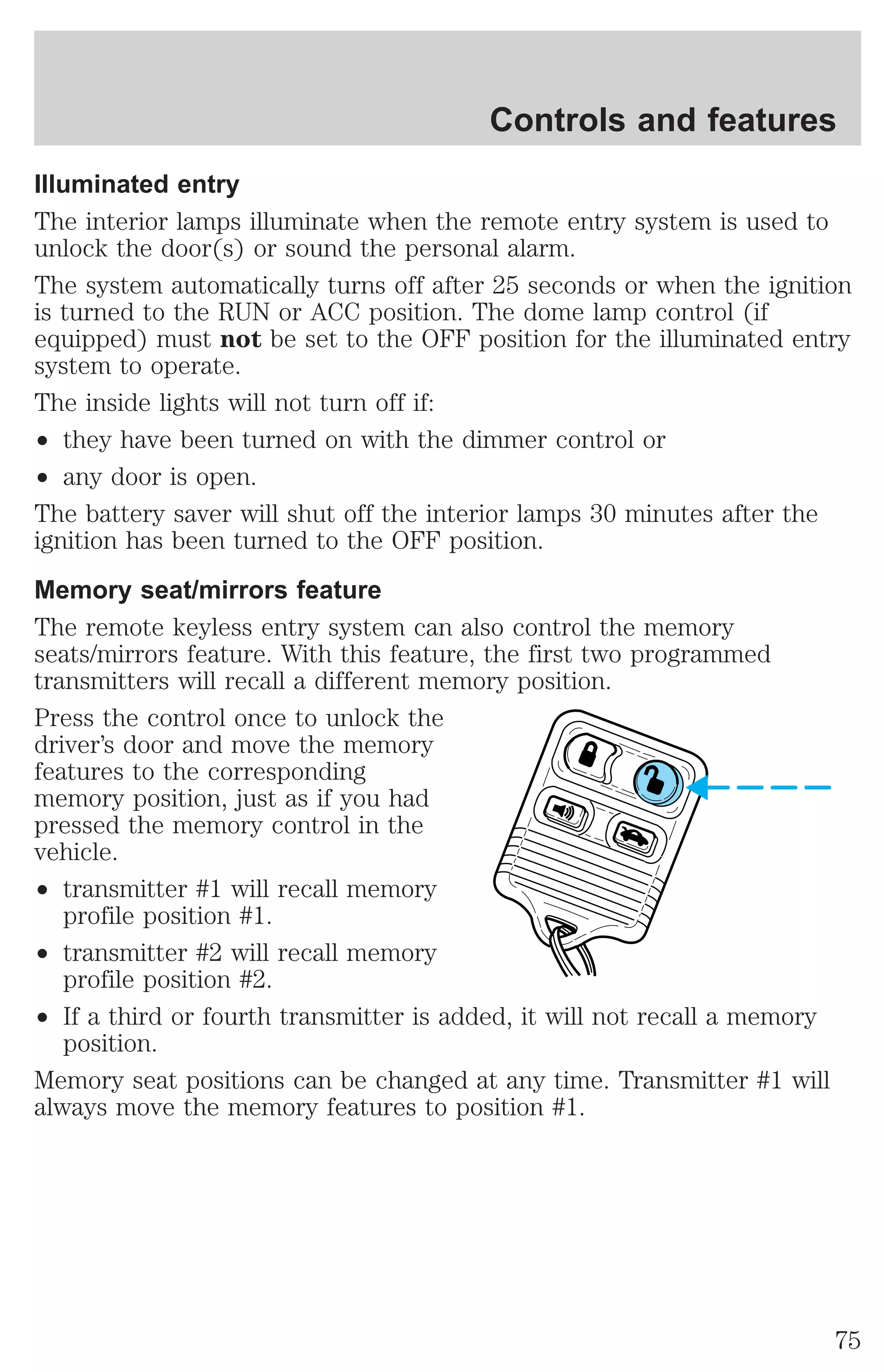 Controls and features 
Illuminated entry 
The interior lamps illuminate when the remote entry system is used to 
unlock the door(s) or sound the personal alarm. 
The system automatically turns off after 25 seconds or when the ignition 
is turned to the RUN or ACC position. The dome lamp control (if 
equipped) must not be set to the OFF position for the illuminated entry 
system to operate. 
The inside lights will not turn off if: 
² they have been turned on with the dimmer control or 
² any door is open. 
The battery saver will shut off the interior lamps 30 minutes after the 
ignition has been turned to the OFF position. 
Memory seat/mirrors feature 
The remote keyless entry system can also control the memory 
seats/mirrors feature. With this feature, the first two programmed 
transmitters will recall a different memory position. 
Press the control once to unlock the 
driver’s door and move the memory 
features to the corresponding 
memory position, just as if you had 
pressed the memory control in the 
vehicle. 
² transmitter #1 will recall memory 
profile position #1. 
² transmitter #2 will recall memory 
profile position #2. 
² If a third or fourth transmitter is added, it will not recall a memory 
position. 
Memory seat positions can be changed at any time. Transmitter #1 will 
always move the memory features to position #1. 
75 
 