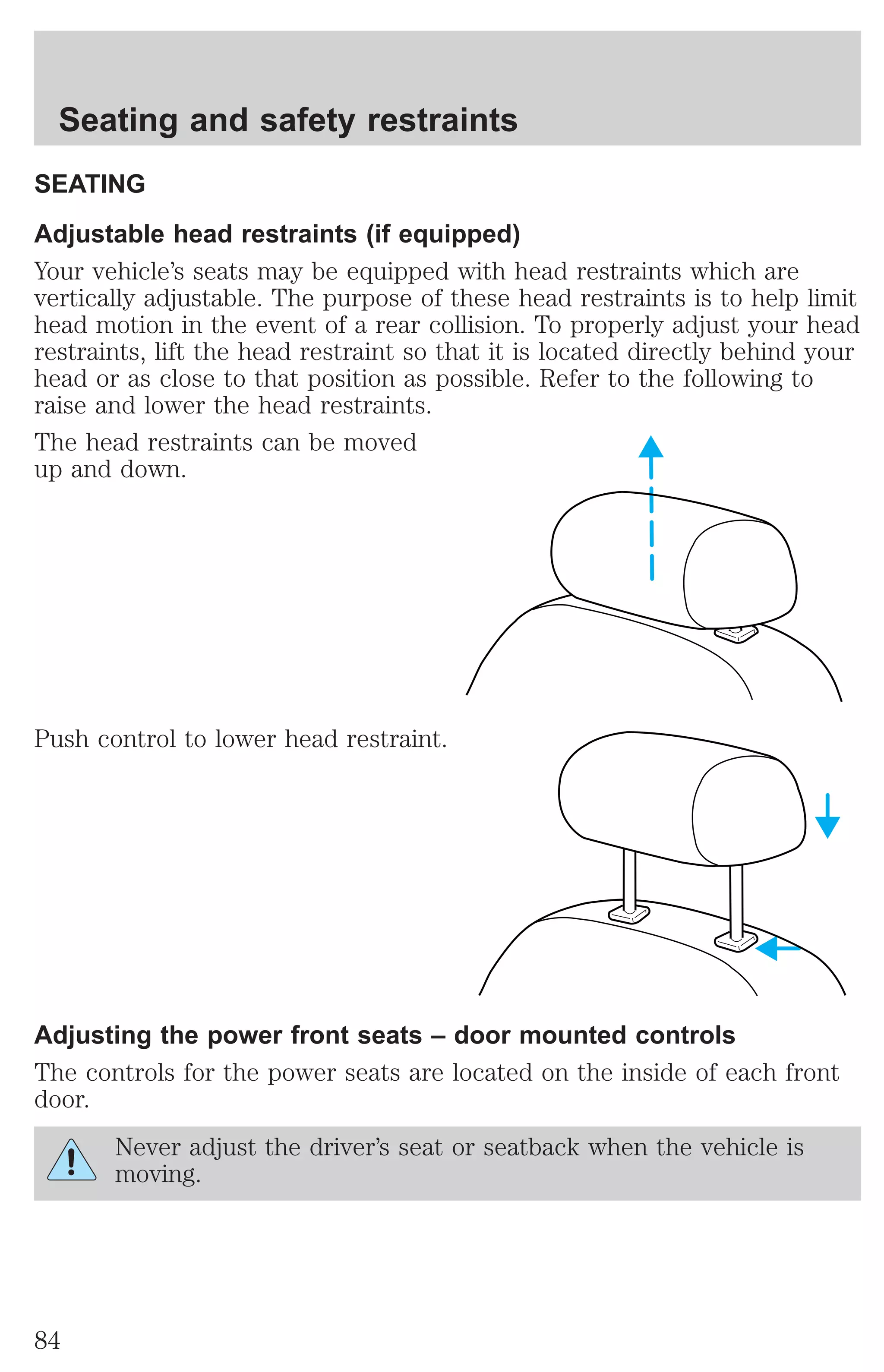 Seating and safety restraints 
SEATING 
Adjustable head restraints (if equipped) 
Your vehicle’s seats may be equipped with head restraints which are 
vertically adjustable. The purpose of these head restraints is to help limit 
head motion in the event of a rear collision. To properly adjust your head 
restraints, lift the head restraint so that it is located directly behind your 
head or as close to that position as possible. Refer to the following to 
raise and lower the head restraints. 
The head restraints can be moved 
up and down. 
Push control to lower head restraint. 
Adjusting the power front seats – door mounted controls 
The controls for the power seats are located on the inside of each front 
door. 
Never adjust the driver’s seat or seatback when the vehicle is 
moving. 
84 
 