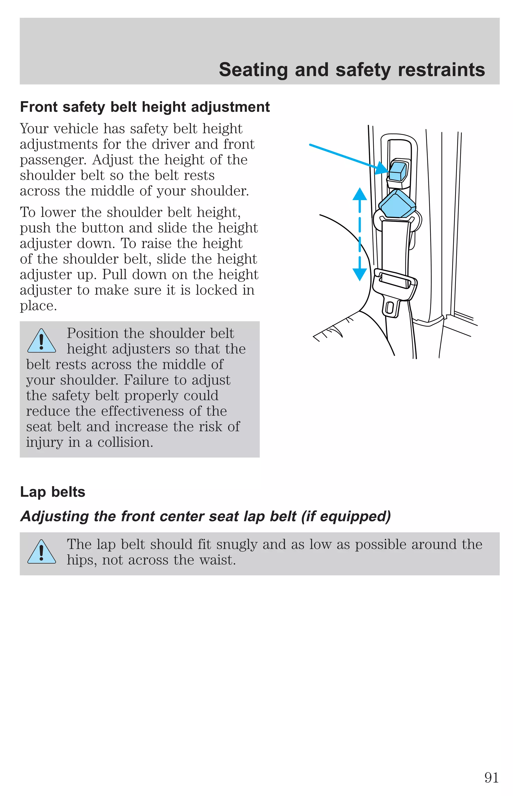 Seating and safety restraints 
Front safety belt height adjustment 
Your vehicle has safety belt height 
adjustments for the driver and front 
passenger. Adjust the height of the 
shoulder belt so the belt rests 
across the middle of your shoulder. 
To lower the shoulder belt height, 
push the button and slide the height 
adjuster down. To raise the height 
of the shoulder belt, slide the height 
adjuster up. Pull down on the height 
adjuster to make sure it is locked in 
place. 
Position the shoulder belt 
height adjusters so that the 
belt rests across the middle of 
your shoulder. Failure to adjust 
the safety belt properly could 
reduce the effectiveness of the 
seat belt and increase the risk of 
injury in a collision. 
Lap belts 
Adjusting the front center seat lap belt (if equipped) 
The lap belt should fit snugly and as low as possible around the 
hips, not across the waist. 
91 
 