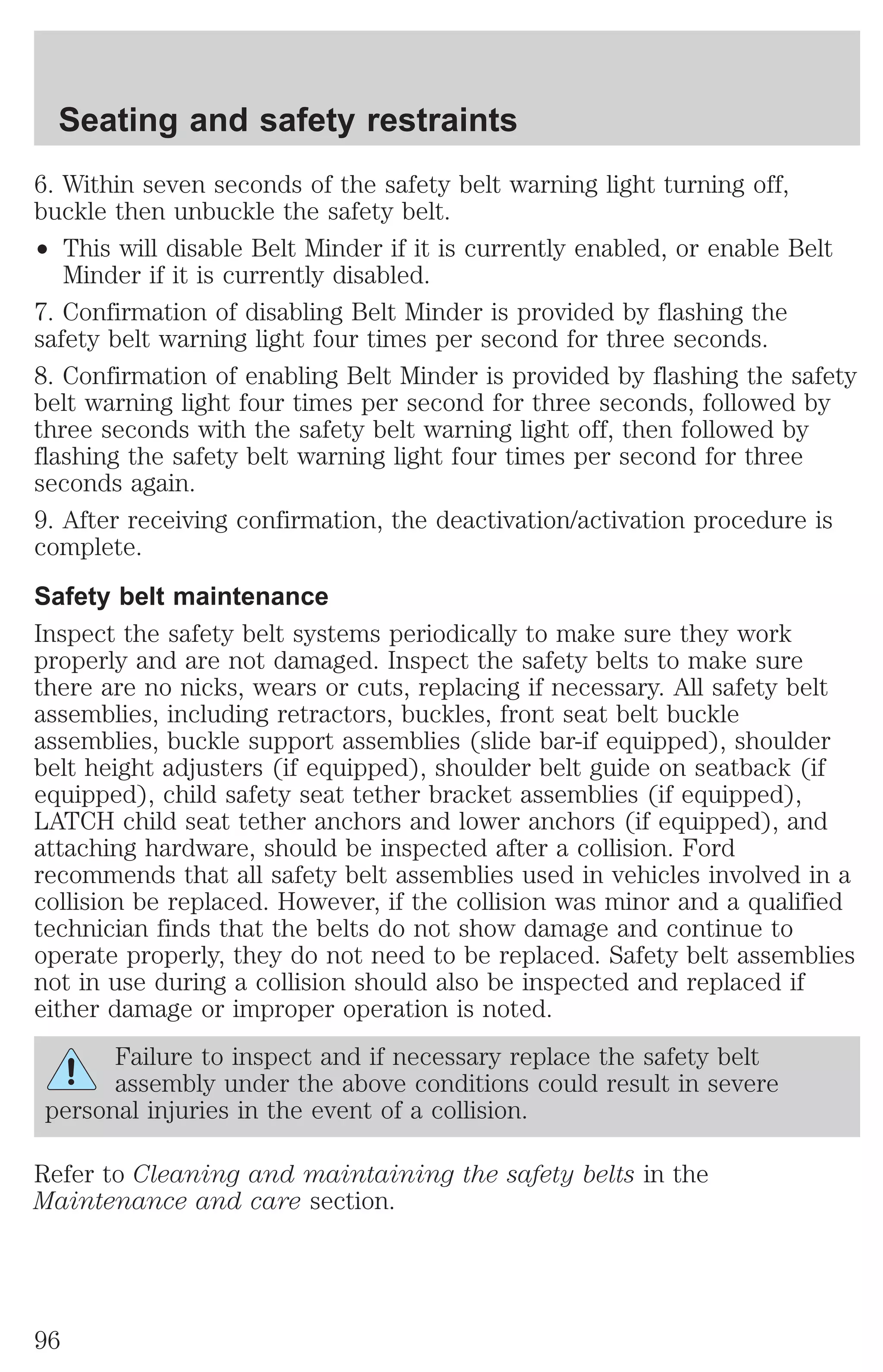 Seating and safety restraints 
6. Within seven seconds of the safety belt warning light turning off, 
buckle then unbuckle the safety belt. 
² This will disable Belt Minder if it is currently enabled, or enable Belt 
Minder if it is currently disabled. 
7. Confirmation of disabling Belt Minder is provided by flashing the 
safety belt warning light four times per second for three seconds. 
8. Confirmation of enabling Belt Minder is provided by flashing the safety 
belt warning light four times per second for three seconds, followed by 
three seconds with the safety belt warning light off, then followed by 
flashing the safety belt warning light four times per second for three 
seconds again. 
9. After receiving confirmation, the deactivation/activation procedure is 
complete. 
Safety belt maintenance 
Inspect the safety belt systems periodically to make sure they work 
properly and are not damaged. Inspect the safety belts to make sure 
there are no nicks, wears or cuts, replacing if necessary. All safety belt 
assemblies, including retractors, buckles, front seat belt buckle 
assemblies, buckle support assemblies (slide bar-if equipped), shoulder 
belt height adjusters (if equipped), shoulder belt guide on seatback (if 
equipped), child safety seat tether bracket assemblies (if equipped), 
LATCH child seat tether anchors and lower anchors (if equipped), and 
attaching hardware, should be inspected after a collision. Ford 
recommends that all safety belt assemblies used in vehicles involved in a 
collision be replaced. However, if the collision was minor and a qualified 
technician finds that the belts do not show damage and continue to 
operate properly, they do not need to be replaced. Safety belt assemblies 
not in use during a collision should also be inspected and replaced if 
either damage or improper operation is noted. 
Failure to inspect and if necessary replace the safety belt 
assembly under the above conditions could result in severe 
personal injuries in the event of a collision. 
Refer to Cleaning and maintaining the safety belts in the 
Maintenance and care section. 
96 
 
