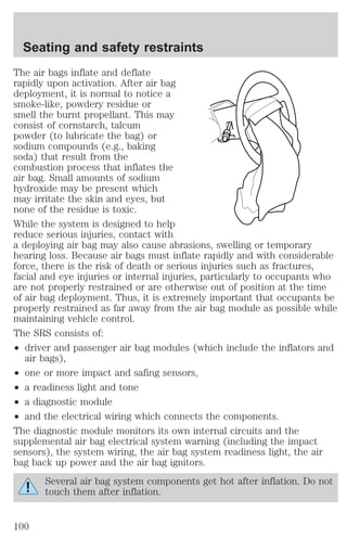 Seating and safety restraints 
The air bags inflate and deflate 
rapidly upon activation. After air bag 
deployment, it is normal to notice a 
smoke-like, powdery residue or 
smell the burnt propellant. This may 
consist of cornstarch, talcum 
powder (to lubricate the bag) or 
sodium compounds (e.g., baking 
soda) that result from the 
combustion process that inflates the 
air bag. Small amounts of sodium 
hydroxide may be present which 
may irritate the skin and eyes, but 
none of the residue is toxic. 
While the system is designed to help 
reduce serious injuries, contact with 
a deploying air bag may also cause abrasions, swelling or temporary 
hearing loss. Because air bags must inflate rapidly and with considerable 
force, there is the risk of death or serious injuries such as fractures, 
facial and eye injuries or internal injuries, particularly to occupants who 
are not properly restrained or are otherwise out of position at the time 
of air bag deployment. Thus, it is extremely important that occupants be 
properly restrained as far away from the air bag module as possible while 
maintaining vehicle control. 
The SRS consists of: 
² driver and passenger air bag modules (which include the inflators and 
air bags), 
² one or more impact and safing sensors, 
² a readiness light and tone 
² a diagnostic module 
² and the electrical wiring which connects the components. 
The diagnostic module monitors its own internal circuits and the 
supplemental air bag electrical system warning (including the impact 
sensors), the system wiring, the air bag system readiness light, the air 
bag back up power and the air bag ignitors. 
Several air bag system components get hot after inflation. Do not 
touch them after inflation. 
100 
 