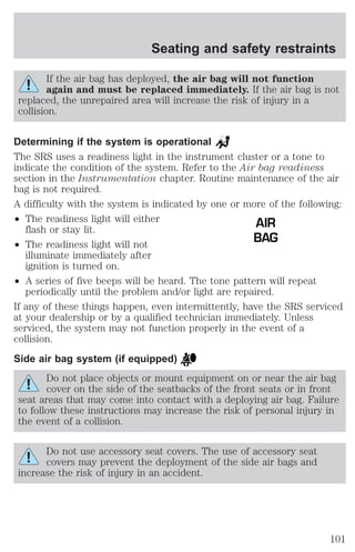 Seating and safety restraints 
If the air bag has deployed, the air bag will not function 
again and must be replaced immediately. If the air bag is not 
replaced, the unrepaired area will increase the risk of injury in a 
collision. 
Determining if the system is operational 
The SRS uses a readiness light in the instrument cluster or a tone to 
indicate the condition of the system. Refer to the Air bag readiness 
section in the Instrumentation chapter. Routine maintenance of the air 
bag is not required. 
A difficulty with the system is indicated by one or more of the following: 
² The readiness light will either 
flash or stay lit. 
² The readiness light will not 
illuminate immediately after 
ignition is turned on. 
² A series of five beeps will be heard. The tone pattern will repeat 
periodically until the problem and/or light are repaired. 
If any of these things happen, even intermittently, have the SRS serviced 
at your dealership or by a qualified technician immediately. Unless 
serviced, the system may not function properly in the event of a 
collision. 
Side air bag system (if equipped) 
Do not place objects or mount equipment on or near the air bag 
cover on the side of the seatbacks of the front seats or in front 
seat areas that may come into contact with a deploying air bag. Failure 
to follow these instructions may increase the risk of personal injury in 
the event of a collision. 
Do not use accessory seat covers. The use of accessory seat 
covers may prevent the deployment of the side air bags and 
increase the risk of injury in an accident. 
AIR 
BAG 
101 
 