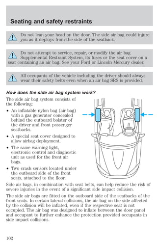 Seating and safety restraints 
Do not lean your head on the door. The side air bag could injure 
you as it deploys from the side of the seatback. 
Do not attempt to service, repair, or modify the air bag 
Supplemental Restraint System, its fuses or the seat cover on a 
seat containing an air bag. See your Ford or Lincoln Mercury dealer. 
All occupants of the vehicle including the driver should always 
wear their safety belts even when an air bag SRS is provided. 
How does the side air bag system work? 
The side air bag system consists of 
the following: 
² An inflatable nylon bag (air bag) 
with a gas generator concealed 
behind the outboard bolster of 
the driver and front passenger 
seatbacks. 
² A special seat cover designed to 
allow airbag deployment. 
² The same warning light, 
electronic control and diagnostic 
unit as used for the front air 
bags. 
² Two crash sensors located under 
the outboard side of the front 
seats, attached to the floor. 
Side air bags, in combination with seat belts, can help reduce the risk of 
severe injuries in the event of a significant side impact collision. 
The side air bags are fitted on the outboard side of the seatbacks of the 
front seats. In certain lateral collisions, the air bag on the side affected 
by the collision will be inflated, even if the respective seat is not 
occupied. The air bag was designed to inflate between the door panel 
and occupant to further enhance the protection provided occupants in 
side impact collisions. 
102 
 