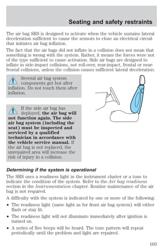 Seating and safety restraints 
The air bag SRS is designed to activate when the vehicle sustains lateral 
deceleration sufficient to cause the sensors to close an electrical circuit 
that initiates air bag inflation. 
The fact that the air bags did not inflate in a collision does not mean that 
something is wrong with the system. Rather, it means the forces were not 
of the type sufficient to cause activation. Side air bags are designed to 
inflate in side-impact collisions, not roll-over, rear-impact, frontal or near-frontal 
collisions, unless the collision causes sufficient lateral deceleration. 
Several air bag system 
components get hot after 
inflation. Do not touch them after 
inflation. 
If the side air bag has 
deployed, the air bag will 
not function again. The side 
air bag system (including the 
seat) must be inspected and 
serviced by a qualified 
technician in accordance with 
the vehicle service manual. If 
the air bag is not replaced, the 
unrepaired area will increase the 
risk of injury in a collision. 
Determining if the system is operational 
The SRS uses a readiness light in the instrument cluster or a tone to 
indicate the condition of the system. Refer to the Air bag readiness 
section in the Instrumentation chapter. Routine maintenance of the air 
bag is not required. 
A difficulty with the system is indicated by one or more of the following: 
² The readiness light (same light as for front air bag system) will either 
flash or stay lit. 
² The readiness light will not illuminate immediately after ignition is 
turned on. 
² A series of five beeps will be heard. The tone pattern will repeat 
periodically until the problem and light are repaired. 
103 
 