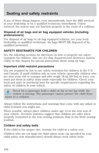 Seating and safety restraints 
If any of these things happen, even intermittently, have the SRS serviced 
at your dealership or by a qualified technician immediately. Unless 
serviced, the system may not function properly in the event of a collision. 
Disposal of air bags and air bag equipped vehicles (including 
pretensioners) 
For disposal of air bags or air bag equipped vehicles, see your local 
dealership or qualified technician. Air bags MUST BE disposed of by 
qualified personnel. 
SAFETY RESTRAINTS FOR CHILDREN 
See the following sections for directions on how to properly use safety 
restraints for children. Also see Air Bag Supplemental Restraint System 
(SRS) in this chapter for special instructions about using air bags. 
Important child restraint precautions 
You are required by law to use safety restraints for children in the U.S. 
and Canada. If small children ride in your vehicle (generally children who 
are four years old or younger and who weigh 18 kg [40 lbs] or less), you 
must put them in safety seats made especially for children. Check your 
local and state or provincial laws for specific requirements regarding the 
safety of children in your vehicle. 
Never let a passenger hold a child on his or her lap while the 
vehicle is moving. The passenger cannot protect the child from 
injury in a collision. 
Always follow the instructions and warnings that come with any infant or 
child restraint you might use. 
When possible, always place children under age 12 in the rear seat of 
your vehicle. Accident statistics suggest that children are safer when 
properly restrained in the rear seating positions than in the front seating 
position. 
Children and safety belts 
If the child is the proper size, restrain the child in a safety seat. 
Children who are too large for child safety seats (as specified by your 
child safety seat manufacturer) should always wear safety belts. 
104 
 
