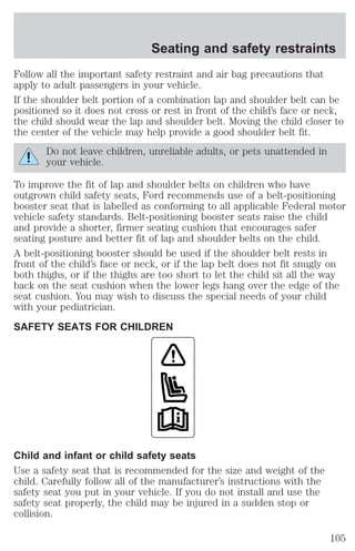 Seating and safety restraints 
Follow all the important safety restraint and air bag precautions that 
apply to adult passengers in your vehicle. 
If the shoulder belt portion of a combination lap and shoulder belt can be 
positioned so it does not cross or rest in front of the child’s face or neck, 
the child should wear the lap and shoulder belt. Moving the child closer to 
the center of the vehicle may help provide a good shoulder belt fit. 
Do not leave children, unreliable adults, or pets unattended in 
your vehicle. 
To improve the fit of lap and shoulder belts on children who have 
outgrown child safety seats, Ford recommends use of a belt-positioning 
booster seat that is labelled as conforming to all applicable Federal motor 
vehicle safety standards. Belt-positioning booster seats raise the child 
and provide a shorter, firmer seating cushion that encourages safer 
seating posture and better fit of lap and shoulder belts on the child. 
A belt-positioning booster should be used if the shoulder belt rests in 
front of the child’s face or neck, or if the lap belt does not fit snugly on 
both thighs, or if the thighs are too short to let the child sit all the way 
back on the seat cushion when the lower legs hang over the edge of the 
seat cushion. You may wish to discuss the special needs of your child 
with your pediatrician. 
SAFETY SEATS FOR CHILDREN 
Child and infant or child safety seats 
Use a safety seat that is recommended for the size and weight of the 
child. Carefully follow all of the manufacturer’s instructions with the 
safety seat you put in your vehicle. If you do not install and use the 
safety seat properly, the child may be injured in a sudden stop or 
collision. 
105 
 