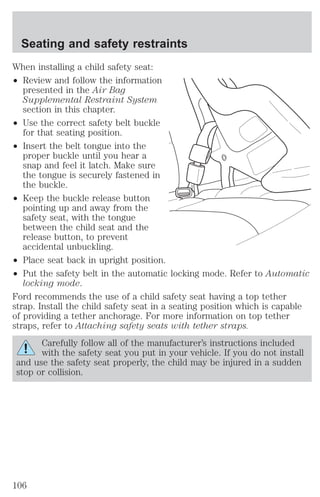 Seating and safety restraints 
When installing a child safety seat: 
² Review and follow the information 
presented in the Air Bag 
Supplemental Restraint System 
section in this chapter. 
² Use the correct safety belt buckle 
for that seating position. 
² Insert the belt tongue into the 
proper buckle until you hear a 
snap and feel it latch. Make sure 
the tongue is securely fastened in 
the buckle. 
² Keep the buckle release button 
pointing up and away from the 
safety seat, with the tongue 
between the child seat and the 
release button, to prevent 
accidental unbuckling. 
² Place seat back in upright position. 
² Put the safety belt in the automatic locking mode. Refer to Automatic 
locking mode. 
Ford recommends the use of a child safety seat having a top tether 
strap. Install the child safety seat in a seating position which is capable 
of providing a tether anchorage. For more information on top tether 
straps, refer to Attaching safety seats with tether straps. 
Carefully follow all of the manufacturer’s instructions included 
with the safety seat you put in your vehicle. If you do not install 
and use the safety seat properly, the child may be injured in a sudden 
stop or collision. 
106 
 
