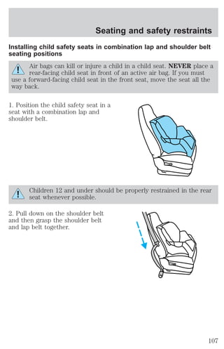 Seating and safety restraints 
Installing child safety seats in combination lap and shoulder belt 
seating positions 
Air bags can kill or injure a child in a child seat. NEVER place a 
rear-facing child seat in front of an active air bag. If you must 
use a forward-facing child seat in the front seat, move the seat all the 
way back. 
1. Position the child safety seat in a 
seat with a combination lap and 
shoulder belt. 
Children 12 and under should be properly restrained in the rear 
seat whenever possible. 
2. Pull down on the shoulder belt 
and then grasp the shoulder belt 
and lap belt together. 
107 
 
