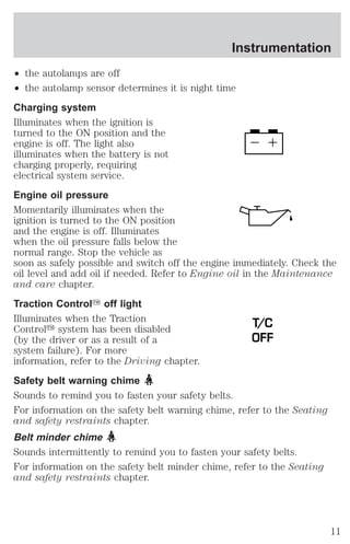 Instrumentation 
² the autolamps are off 
² the autolamp sensor determines it is night time 
Charging system 
Illuminates when the ignition is 
turned to the ON position and the 
engine is off. The light also 
illuminates when the battery is not 
charging properly, requiring 
electrical system service. 
Engine oil pressure 
Momentarily illuminates when the 
ignition is turned to the ON position 
and the engine is off. Illuminates 
when the oil pressure falls below the 
normal range. Stop the vehicle as 
soon as safely possible and switch off the engine immediately. Check the 
oil level and add oil if needed. Refer to Engine oil in the Maintenance 
and care chapter. 
Traction ControlY off light 
Illuminates when the Traction 
T/C 
Controly system has been disabled 
(by the driver or as a result of a 
OFF 
system failure). For more 
information, refer to the Driving chapter. 
Safety belt warning chime 
Sounds to remind you to fasten your safety belts. 
For information on the safety belt warning chime, refer to the Seating 
and safety restraints chapter. 
Belt minder chime 
Sounds intermittently to remind you to fasten your safety belts. 
For information on the safety belt minder chime, refer to the Seating 
and safety restraints chapter. 
11 
 