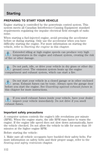 Starting 
PREPARING TO START YOUR VEHICLE 
Engine starting is controlled by the powertrain control system. This 
system meets all Canadian Interference-Causing Equipment standard 
requirements regulating the impulse electrical field strength of radio 
noise. 
When starting a fuel-injected engine, avoid pressing the accelerator 
before or during starting. Only use the accelerator when you have 
difficulty starting the engine. For more information on starting the 
vehicle, refer to Starting the engine in this chapter. 
Extended idling at high engine speeds can produce very high 
temperatures in the engine and exhaust system, creating the risk 
of fire or other damage. 
Do not park, idle, or drive your vehicle in dry grass or other dry 
ground cover. The emission system heats up the engine 
compartment and exhaust system, which can start a fire. 
Do not start your vehicle in a closed garage or in other enclosed 
areas. Exhaust fumes can be toxic. Always open the garage door 
before you start the engine. See Guarding against exhaust fumes in 
this chapter for more instructions. 
If you smell exhaust fumes inside your vehicle, have your dealer 
inspect your vehicle immediately. Do not drive if you smell 
exhaust fumes. 
Important safety precautions 
A computer system controls the engine’s idle revolutions per minute 
(RPM). When the engine starts, the idle RPM runs faster to warm the 
engine. If the engine idle speed does not slow down automatically, have 
the vehicle checked. Do not allow the vehicle to idle for more than 10 
minutes at the higher engine RPM. 
Before starting the vehicle: 
1. Make sure all vehicle occupants have buckled their safety belts. For 
more information on safety belts and their proper usage, refer to the 
Seating and safety restraints chapter. 
112 
 