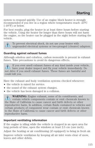 Starting 
system to respond quickly. Use of an engine block heater is strongly 
recommended if you live in a region where temperatures reach -23°C 
(-10°F) or below. 
For best results, plug the heater in at least three hours before starting 
the vehicle. Using the heater for longer than three hours will not harm 
the engine, so the heater can be plugged in the night before starting the 
vehicle. 
To prevent electrical shock, do not use your heater with 
ungrounded electrical systems or two-pronged (cheater) adapters. 
Guarding against exhaust fumes 
Although odorless and colorless, carbon monoxide is present in exhaust 
fumes. Take precautions to avoid its dangerous effects. 
If you ever smell exhaust fumes of any kind inside your vehicle, 
have your dealer inspect and fix your vehicle immediately. Do 
not drive if you smell exhaust fumes. These fumes are harmful and 
could kill you. 
Have the exhaust and body ventilation systems checked whenever: 
² the vehicle is raised for service. 
² the sound of the exhaust system changes. 
² the vehicle has been damaged in a collision. 
WARNING: Engine exhaust, some of its constituents, and 
certain vehicle components contain or emit chemicals known to 
the State of California to cause cancer and birth defects or other 
reproductive harm. In addition, certain fluids contained in vehicles and 
certain products of component wear contain or emit chemicals known 
to the State of California to cause cancer and birth defects or other 
reproductive harm. 
Important ventilating information 
If the engine is idling while the vehicle is stopped in an open area for 
long periods of time, open the windows at least 2.5 cm (one inch). 
Adjust the heating or air conditioning (if equipped) to bring in fresh air. 
Improve vehicle ventilation by keeping all air inlet vents clear of snow, 
leaves and other debris. 
115 
 