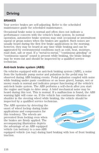 Driving 
BRAKES 
Your service brakes are self-adjusting. Refer to the scheduled 
maintenance guide for scheduled maintenance. 
Occasional brake noise is normal and often does not indicate a 
performance concern with the vehicle’s brake system. In normal 
operation, automotive brake systems may emit occasional or intermittent 
squeal or groan noises when the brakes are applied. Such noises are 
usually heard during the first few brake applications in the morning; 
however, they may be heard at any time while braking and can be 
aggravated by environmental conditions such as cold, heat, moisture, 
road dust, salt or mud. If a “metal-to-metal,” “continuous grinding” or 
“continuous squeal” sound is present while braking, the brake linings 
may be worn-out and should be inspected by a qualified service 
technician. 
Anti-lock brake system (ABS) 
On vehicles equipped with an anti-lock braking system (ABS), a noise 
from the hydraulic pump motor and pulsation in the pedal may be 
observed during ABS braking events. Pedal pulsation coupled with noise 
while braking under panic conditions or on loose gravel, bumps, wet or 
snowy roads is normal and indicates proper functioning of the vehicle’s 
anti-lock brake system. The ABS performs a self-check after you start 
the engine and begin to drive away. A brief mechanical noise may be 
heard during this test. This is normal. If a malfunction is found, the ABS 
warning light will come on. If the vehicle has continuous vibration or 
shudder in the steering wheel while braking, the vehicle should be 
inspected by a qualified service technician. 
The ABS operates by detecting the 
onset of wheel lockup during brake 
applications and compensates for 
this tendency. The wheels are 
prevented from locking even when 
the brakes are firmly applied. The 
accompanying illustration depicts 
the advantage of an ABS equipped 
vehicle (on bottom) to a non-ABS 
equipped vehicle (on top) during hard braking with loss of front braking 
traction. 
116 
 