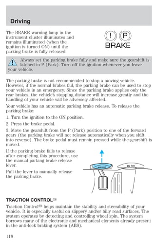 Driving 
The BRAKE warning lamp in the 
instrument cluster illuminates and 
remains illuminated (when the 
ignition is turned ON) until the 
parking brake is fully released. 
! P 
BRAKE 
Always set the parking brake fully and make sure the gearshift is 
latched in P (Park). Turn off the ignition whenever you leave 
your vehicle. 
The parking brake is not recommended to stop a moving vehicle. 
However, if the normal brakes fail, the parking brake can be used to stop 
your vehicle in an emergency. Since the parking brake applies only the 
rear brakes, the vehicle’s stopping distance will increase greatly and the 
handling of your vehicle will be adversely affected. 
Your vehicle has an automatic parking brake release. To release the 
parking brake: 
1. Turn the ignition to the ON position. 
2. Press the brake pedal. 
3. Move the gearshift from the P (Park) position to one of the forward 
gears (the parking brake will not release automatically when you shift 
into reverse). The brake pedal must remain pressed while the gearshift is 
moved. 
If the parking brake fails to release 
after completing this procedure, use 
the manual parking brake release 
lever. 
HOOD 
BRAKE RELEASE Pull the lever to manually release 
the parking brake. 
TRACTION CONTROLY 
Traction Controly helps maintain the stability and steerability of your 
vehicle. It is especially useful on slippery and/or hilly road surfaces. The 
system operates by detecting and controlling wheel spin. The system 
borrows many of the electronic and mechanical elements already present 
in the anti-lock braking system (ABS). 
118 
 