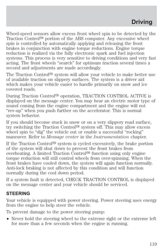 Wheel-speed sensors allow excess front wheel spin to be detected by the 
Traction Controly portion of the ABS computer. Any excessive wheel 
spin is controlled by automatically applying and releasing the front 
brakes in conjunction with engine torque reductions. Engine torque 
reduction is realized via the fully electronic spark and fuel injection 
systems. This process is very sensitive to driving conditions and very fast 
acting. The front wheels “search” for optimum traction several times a 
second and adjustments are made accordingly. 
The Traction Controly system will allow your vehicle to make better use 
of available traction on slippery surfaces. The system is a driver aid 
which makes your vehicle easier to handle primarily on snow and ice 
covered roads. 
During Traction Controly operation, TRACTION CONTROL ACTIVE is 
displayed on the message center. You may hear an electric motor type of 
sound coming from the engine compartment and the engine will not 
“rev-up” when you push further on the accelerator. This is normal 
system behavior. 
If you should become stuck in snow or on a very slippery road surface, 
try switching the Traction Controly system off. This may allow excess 
wheel spin to “dig” the vehicle out or enable a successful “rocking” 
maneuver. Refer to Message center in the Instrumentation chapter. 
If the Traction Controly system is cycled excessively, the brake portion 
of the system will shut down to prevent the front brakes from 
overheating. A limited Traction Controly function using only engine 
torque reduction will still control wheels from over-spinning. When the 
front brakes have cooled down, the system will again function normally. 
Anti-lock braking is not affected by this condition and will function 
normally during the cool down period. 
If a system fault is detected, CHECK TRACTION CONTROL is displayed 
on the message center and your vehicle should be serviced. 
STEERING 
Your vehicle is equipped with power steering. Power steering uses energy 
from the engine to help steer the vehicle. 
To prevent damage to the power steering pump: 
² Never hold the steering wheel to the extreme right or the extreme left 
for more than a few seconds when the engine is running. 
Driving 
119 
 
