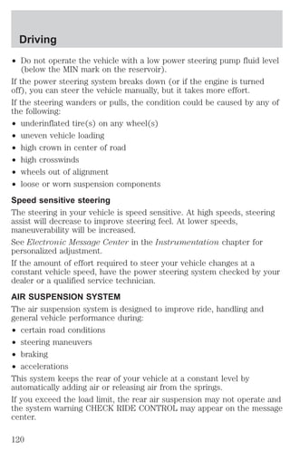 Driving 
² Do not operate the vehicle with a low power steering pump fluid level 
(below the MIN mark on the reservoir). 
If the power steering system breaks down (or if the engine is turned 
off), you can steer the vehicle manually, but it takes more effort. 
If the steering wanders or pulls, the condition could be caused by any of 
the following: 
² underinflated tire(s) on any wheel(s) 
² uneven vehicle loading 
² high crown in center of road 
² high crosswinds 
² wheels out of alignment 
² loose or worn suspension components 
Speed sensitive steering 
The steering in your vehicle is speed sensitive. At high speeds, steering 
assist will decrease to improve steering feel. At lower speeds, 
maneuverability will be increased. 
See Electronic Message Center in the Instrumentation chapter for 
personalized adjustment. 
If the amount of effort required to steer your vehicle changes at a 
constant vehicle speed, have the power steering system checked by your 
dealer or a qualified service technician. 
AIR SUSPENSION SYSTEM 
The air suspension system is designed to improve ride, handling and 
general vehicle performance during: 
² certain road conditions 
² steering maneuvers 
² braking 
² accelerations 
This system keeps the rear of your vehicle at a constant level by 
automatically adding air or releasing air from the springs. 
If you exceed the load limit, the rear air suspension may not operate and 
the system warning CHECK RIDE CONTROL may appear on the message 
center. 
120 
 