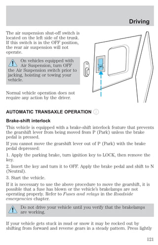 The air suspension shut-off switch is 
located on the left side of the trunk. 
If this switch is in the OFF position, 
the rear air suspension will not 
operate. 
On vehicles equipped with 
Air Suspension, turn OFF 
the Air Suspension switch prior to 
jacking, hoisting or towing your 
vehicle. 
Normal vehicle operation does not 
require any action by the driver. 
OFF 
Driving 
AUTOMATIC TRANSAXLE OPERATION 
Brake-shift interlock 
This vehicle is equipped with a brake-shift interlock feature that prevents 
the gearshift lever from being moved from P (Park) unless the brake 
pedal is pressed. 
If you cannot move the gearshift lever out of P (Park) with the brake 
pedal depressed: 
1. Apply the parking brake, turn ignition key to LOCK, then remove the 
key. 
2. Insert the key and turn it to OFF. Apply the brake pedal and shift to N 
(Neutral). 
3. Start the vehicle. 
If it is necessary to use the above procedure to move the gearshift, it is 
possible that a fuse has blown or the vehicle’s brakelamps are not 
operating properly. Refer to Fuses and relays in the Roadside 
emergencies chapter. 
Do not drive your vehicle until you verify that the brakelamps 
are working. 
If your vehicle gets stuck in mud or snow it may be rocked out by 
shifting from forward and reverse gears in a steady pattern. Press lightly 
121 
 