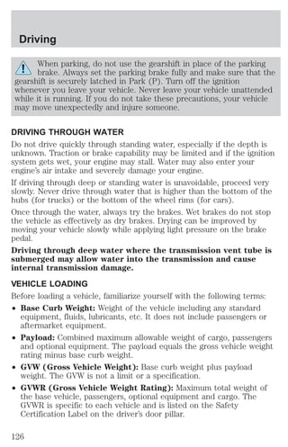 Driving 
When parking, do not use the gearshift in place of the parking 
brake. Always set the parking brake fully and make sure that the 
gearshift is securely latched in Park (P). Turn off the ignition 
whenever you leave your vehicle. Never leave your vehicle unattended 
while it is running. If you do not take these precautions, your vehicle 
may move unexpectedly and injure someone. 
DRIVING THROUGH WATER 
Do not drive quickly through standing water, especially if the depth is 
unknown. Traction or brake capability may be limited and if the ignition 
system gets wet, your engine may stall. Water may also enter your 
engine’s air intake and severely damage your engine. 
If driving through deep or standing water is unavoidable, proceed very 
slowly. Never drive through water that is higher than the bottom of the 
hubs (for trucks) or the bottom of the wheel rims (for cars). 
Once through the water, always try the brakes. Wet brakes do not stop 
the vehicle as effectively as dry brakes. Drying can be improved by 
moving your vehicle slowly while applying light pressure on the brake 
pedal. 
Driving through deep water where the transmission vent tube is 
submerged may allow water into the transmission and cause 
internal transmission damage. 
VEHICLE LOADING 
Before loading a vehicle, familiarize yourself with the following terms: 
² Base Curb Weight: Weight of the vehicle including any standard 
equipment, fluids, lubricants, etc. It does not include passengers or 
aftermarket equipment. 
² Payload: Combined maximum allowable weight of cargo, passengers 
and optional equipment. The payload equals the gross vehicle weight 
rating minus base curb weight. 
² GVW (Gross Vehicle Weight): Base curb weight plus payload 
weight. The GVW is not a limit or a specification. 
² GVWR (Gross Vehicle Weight Rating): Maximum total weight of 
the base vehicle, passengers, optional equipment and cargo. The 
GVWR is specific to each vehicle and is listed on the Safety 
Certification Label on the driver’s door pillar. 
126 
 