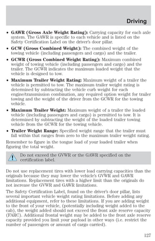 Driving 
² GAWR (Gross Axle Weight Rating): Carrying capacity for each axle 
system. The GAWR is specific to each vehicle and is listed on the 
Safety Certification Label on the driver’s door pillar. 
² GCW (Gross Combined Weight): The combined weight of the 
towing vehicle (including passengers and cargo) and the trailer. 
² GCWR (Gross Combined Weight Rating): Maximum combined 
weight of towing vehicle (including passengers and cargo) and the 
trailer. The GCWR indicates the maximum loaded weight that the 
vehicle is designed to tow. 
² Maximum Trailer Weight Rating: Maximum weight of a trailer the 
vehicle is permitted to tow. The maximum trailer weight rating is 
determined by subtracting the vehicle curb weight for each 
engine/transmission combination, any required option weight for trailer 
towing and the weight of the driver from the GCWR for the towing 
vehicle. 
² Maximum Trailer Weight: Maximum weight of a trailer the loaded 
vehicle (including passengers and cargo) is permitted to tow. It is 
determined by subtracting the weight of the loaded trailer towing 
vehicle from the GCWR for the towing vehicle. 
² Trailer Weight Range: Specified weight range that the trailer must 
fall within that ranges from zero to the maximum trailer weight rating. 
Remember to figure in the tongue load of your loaded trailer when 
figuring the total weight. 
Do not exceed the GVWR or the GAWR specified on the 
certification label. 
Do not use replacement tires with lower load carrying capacities than the 
originals because they may lower the vehicle’s GVWR and GAWR 
limitations. Replacement tires with a higher limit than the originals do 
not increase the GVWR and GAWR limitations. 
The Safety Certification Label, found on the driver’s door pillar, lists 
several important vehicle weight rating limitations. Before adding any 
additional equipment, refer to these limitations. If you are adding weight 
to the front of your vehicle, (potentially including weight added to the 
cab), the weight added should not exceed the front axle reserve capacity 
(FARC). Additional frontal weight may be added to the front axle reserve 
capacity provided you limit your payload in other ways (i.e. restrict the 
number of passengers or amount of cargo carried). 
127 
 