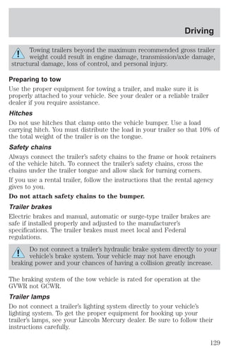 Driving 
Towing trailers beyond the maximum recommended gross trailer 
weight could result in engine damage, transmission/axle damage, 
structural damage, loss of control, and personal injury. 
Preparing to tow 
Use the proper equipment for towing a trailer, and make sure it is 
properly attached to your vehicle. See your dealer or a reliable trailer 
dealer if you require assistance. 
Hitches 
Do not use hitches that clamp onto the vehicle bumper. Use a load 
carrying hitch. You must distribute the load in your trailer so that 10% of 
the total weight of the trailer is on the tongue. 
Safety chains 
Always connect the trailer’s safety chains to the frame or hook retainers 
of the vehicle hitch. To connect the trailer’s safety chains, cross the 
chains under the trailer tongue and allow slack for turning corners. 
If you use a rental trailer, follow the instructions that the rental agency 
gives to you. 
Do not attach safety chains to the bumper. 
Trailer brakes 
Electric brakes and manual, automatic or surge-type trailer brakes are 
safe if installed properly and adjusted to the manufacturer’s 
specifications. The trailer brakes must meet local and Federal 
regulations. 
Do not connect a trailer’s hydraulic brake system directly to your 
vehicle’s brake system. Your vehicle may not have enough 
braking power and your chances of having a collision greatly increase. 
The braking system of the tow vehicle is rated for operation at the 
GVWR not GCWR. 
Trailer lamps 
Do not connect a trailer’s lighting system directly to your vehicle’s 
lighting system. To get the proper equipment for hooking up your 
trailer’s lamps, see your Lincoln Mercury dealer. Be sure to follow their 
instructions carefully. 
129 
 