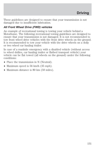 Driving 
These guidelines are designed to ensure that your transmission is not 
damaged due to insufficient lubrication. 
All Front Wheel Drive (FWD) vehicles 
An example of recreational towing is towing your vehicle behind a 
Motorhome. The following recreational towing guidelines are designed to 
ensure that your transmission is not damaged. It is not recommended to 
tow front wheel drive vehicles with the front drive wheels on the ground. 
It is recommended to tow your vehicle with the drive wheels on a dolly 
or two wheel car hauling trailer. 
In case of a roadside emergency with a disabled vehicle (without access 
to wheel dollies, car hauling trailer or flatbed transport vehicle) your 
vehicle can be flat towed (all wheels on the ground) under the following 
conditions: 
² Place the transmission in N (Neutral). 
² Maximum speed is 56 km/h (35 mph). 
² Maximum distance is 80 km (50 miles). 
131 
 