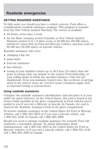 Roadside emergencies 
GETTING ROADSIDE ASSISTANCE 
To fully assist you should you have a vehicle concern, Ford offers a 
complimentary roadside assistance program. This program is separate 
from the New Vehicle Limited Warranty. The service is available: 
² 24–hours, seven days a week 
² for the Basic warranty period (Canada) or New Vehicle Limited 
Warranty period (U.S.) of three years or 60 000 km (36 000 miles), 
whichever comes first on Ford and Mercury vehicles, and four years or 
80 000 km (50 000 miles) on Lincoln vehicles 
Roadside assistance will cover: 
² changing a flat tire 
² jump-starts 
² lock-out assistance 
² fuel delivery 
² towing of your disabled vehicle up to 56.3 kms (35 miles) from the 
point of pickup (this can include to the nearest Ford dealership, or 
your selling dealer if within the specified distance.) One tow per 
disablement. Even non-warranty related tows, like accidents or getting 
stuck in the mud or snow, are covered (some exclusions apply, such 
as impound towing or repossession). 
Using roadside assistance 
Complete the roadside assistance identification card and place it in your 
wallet for quick reference. In the United States, this card is found in the 
Owner Guide portfolio in the glove compartment in Ford vehicles and is 
mailed to you if you own a Mercury or Lincoln. In Canada, the card is 
found in the Roadside Assistance book in the glove compartment. 
To receive roadside assistance in the United States for Ford or Mercury 
vehicles, call 1–800–241–3673 or if you own a Lincoln vehicle, call 
1–800–521–4140. In Canada call 1–800–665–2006. 
Should you need to arrange roadside assistance for yourself, Ford will 
reimburse a reasonable amount. To obtain information about 
reimbursement, call 1–800–241–3673 in the United States for Ford or 
Mercury vehicles; or if you own a Lincoln vehicle, call 1–800–521–4140. 
Call 1–800–665–2006 in Canada. 
132 
 