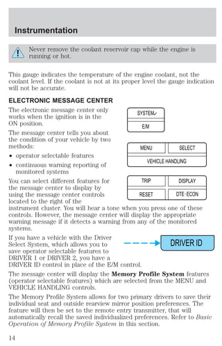 Never remove the coolant reservoir cap while the engine is 
running or hot. 
This gauge indicates the temperature of the engine coolant, not the 
coolant level. If the coolant is not at its proper level the gauge indication 
will not be accurate. 
ELECTRONIC MESSAGE CENTER 
The electronic message center only 
works when the ignition is in the 
ON position. 
The message center tells you about 
the condition of your vehicle by two 
methods: 
² operator selectable features 
² continuous warning reporting of 
monitored systems 
SYSTEM 
E/M 
MENU 
VEHICLE HANDLING 
You can select different features for 
TRIP 
the message center to display by 
using the message center controls 
RESET 
located to the right of the 
instrument cluster. You will hear a tone when you press one of these 
controls. However, the message center will display the appropriate 
warning message if it detects a warning from any of the monitored 
systems. 
If you have a vehicle with the Driver 
Select System, which allows you to 
save operator selectable features to 
DRIVER 1 or DRIVER 2, you have a 
DRIVER ID control in place of the E/M control. 
The message center will display the Memory Profile System features 
(operator selectable features) which are selected from the MENU and 
VEHICLE HANDLING controls. 
The Memory Profile System allows for two primary drivers to save their 
individual seat and outside rearview mirror position preferences. The 
feature will then be set to the remote entry transmitter, that will 
automatically recall the saved individualized preferences. Refer to Basic 
Operation of Memory Profile System in this section. 
SELECT 
DISPLAY 
DTE ECON 
DRIVER ID 
Instrumentation 
14 
 