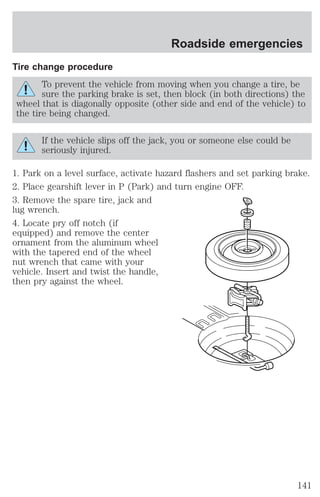 Tire change procedure 
Roadside emergencies 
To prevent the vehicle from moving when you change a tire, be 
sure the parking brake is set, then block (in both directions) the 
wheel that is diagonally opposite (other side and end of the vehicle) to 
the tire being changed. 
If the vehicle slips off the jack, you or someone else could be 
seriously injured. 
1. Park on a level surface, activate hazard flashers and set parking brake. 
2. Place gearshift lever in P (Park) and turn engine OFF. 
3. Remove the spare tire, jack and 
lug wrench. 
4. Locate pry off notch (if 
equipped) and remove the center 
ornament from the aluminum wheel 
with the tapered end of the wheel 
nut wrench that came with your 
vehicle. Insert and twist the handle, 
then pry against the wheel. 
141 
 