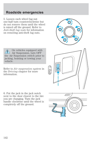5. Loosen each wheel lug nut 
one-half turn counterclockwise but 
do not remove them until the wheel 
is raised off the ground. Refer to 
Anti-theft lug nuts for information 
on removing anti-theft lug nuts. 
On vehicles equipped with 
Air Suspension, turn OFF 
the Air Suspension switch prior to 
jacking, hoisting or towing your 
vehicle. 
Refer to Air suspension system in 
the Driving chapter for more 
information. 
6. Put the jack in the jack notch 
next to the door closest to the tire 
you are changing. Turn the jack 
handle clockwise until the wheel is 
completely off the ground. 
OFF 
Roadside emergencies 
142 
 