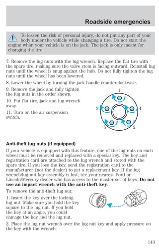 Roadside emergencies 
To lessen the risk of personal injury, do not put any part of your 
body under the vehicle while changing a tire. Do not start the 
engine when your vehicle is on the jack. The jack is only meant for 
changing the tire. 
7. Remove the lug nuts with the lug wrench. Replace the flat tire with 
the spare tire, making sure the valve stem is facing outward. Reinstall lug 
nuts until the wheel is snug against the hub. Do not fully tighten the lug 
nuts until the wheel has been lowered. 
8. Lower the wheel by turning the jack handle counterclockwise. 
9. Remove the jack and fully tighten 
1 
the lug nuts in the order shown. 
10. Put flat tire, jack and lug wrench 
away. 
3 4 
11. Turn on the air suspension 
switch. 
5 2 
Anti-theft lug nuts (if equipped) 
If your vehicle is equipped with this feature, one of the lug nuts on each 
wheel must be removed and replaced with a special key. The key and 
registration card are attached to the lug wrench and stored with the 
spare tire. If you lose the key, send the registration card to the 
manufacturer (not the dealer) to get a replacement key. If the lug 
wrench/lug nut key assembly is lost, see your nearest Ford or 
Lincoln/Mercury dealer who has access to the master set of keys. Do not 
use an impact wrench with the anti-theft key. 
To remove the anti-theft lug nut: 
1. Insert the key over the locking 
lug nut. Make sure you hold the key 
square to the lug nut. If you hold 
the key at an angle, you could 
damage the key and the lug nut. 
2. Place the lug nut wrench over the lug nut key and apply pressure on 
the key with the wrench. 
143 
 
