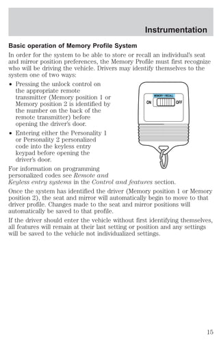 Instrumentation 
Basic operation of Memory Profile System 
In order for the system to be able to store or recall an individual’s seat 
and mirror position preferences, the Memory Profile must first recognize 
who will be driving the vehicle. Drivers may identify themselves to the 
system one of two ways: 
² Pressing the unlock control on 
the appropriate remote 
transmitter (Memory position 1 or 
Memory position 2 is identified by 
the number on the back of the 
remote transmitter) before 
opening the driver’s door. 
² Entering either the Personality 1 
or Personality 2 personalized 
code into the keyless entry 
keypad before opening the 
driver’s door. 
ON 
MEMORY 1 RECALL 
OFF 
For information on programming 
personalized codes see Remote and 
Keyless entry systems in the Control and features section. 
Once the system has identified the driver (Memory position 1 or Memory 
position 2), the seat and mirror will automatically begin to move to that 
driver profile. Changes made to the seat and mirror positions will 
automatically be saved to that profile. 
If the driver should enter the vehicle without first identifying themselves, 
all features will remain at their last setting or position and any settings 
will be saved to the vehicle not individualized settings. 
15 
 