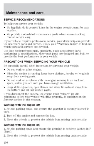 Maintenance and care 
SERVICE RECOMMENDATIONS 
To help you service your vehicle: 
² We highlight do-it-yourself items in the engine compartment for easy 
location. 
² We provide a scheduled maintenance guide which makes tracking 
routine service easy. 
If your vehicle requires professional service, your dealership can provide 
the necessary parts and service. Check your “Warranty Guide” to find out 
which parts and services are covered. 
Use only recommended fuels, lubricants, fluids and service parts 
conforming to specifications. Motorcraft parts are designed and built to 
provide the best performance in your vehicle. 
PRECAUTIONS WHEN SERVICING YOUR VEHICLE 
Be especially careful when inspecting or servicing your vehicle. 
² Do not work on a hot engine. 
² When the engine is running, keep loose clothing, jewelry or long hair 
away from moving parts. 
² Do not work on a vehicle with the engine running in an enclosed 
space, unless you are sure you have enough ventilation. 
² Keep all lit cigarettes, open flames and other lit material away from 
the battery and all fuel related parts. 
If you disconnect the battery, the engine must “relearn” its idle 
conditions before your vehicle will drive properly, as explained in the 
Battery section in this chapter. 
Working with the engine off 
1. Set the parking brake, and ensure the gearshift is securely latched in 
park. 
2. Turn off the engine and remove the key. 
3. Block the wheels to prevent the vehicle from moving unexpectedly. 
Working with the engine on 
1. Set the parking brake and ensure the gearshift is securely latched in P 
(Park). 
2. Block the wheels to prevent the vehicle from moving unexpectedly. 
150 
 