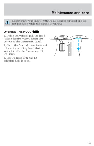 Maintenance and care 
Do not start your engine with the air cleaner removed and do 
not remove it while the engine is running. 
OPENING THE HOOD 
1. Inside the vehicle, pull the hood 
release handle located under the 
bottom of the instrument panel. 
2. Go to the front of the vehicle and 
release the auxiliary latch that is 
located under the front center of 
the hood. 
3. Lift the hood until the lift 
cylinders hold it open. 
BRAKE RELEASE HOOD 
151 
 