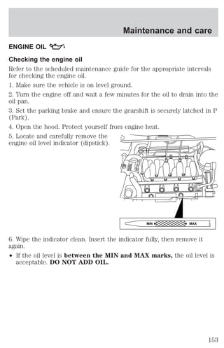 Maintenance and care 
ENGINE OIL 
Checking the engine oil 
Refer to the scheduled maintenance guide for the appropriate intervals 
for checking the engine oil. 
1. Make sure the vehicle is on level ground. 
2. Turn the engine off and wait a few minutes for the oil to drain into the 
oil pan. 
3. Set the parking brake and ensure the gearshift is securely latched in P 
(Park). 
4. Open the hood. Protect yourself from engine heat. 
5. Locate and carefully remove the 
engine oil level indicator (dipstick). 
6. Wipe the indicator clean. Insert the indicator fully, then remove it 
again. 
² If the oil level is between the MIN and MAX marks, the oil level is 
acceptable. DO NOT ADD OIL. 
MIN MAX 
153 
 