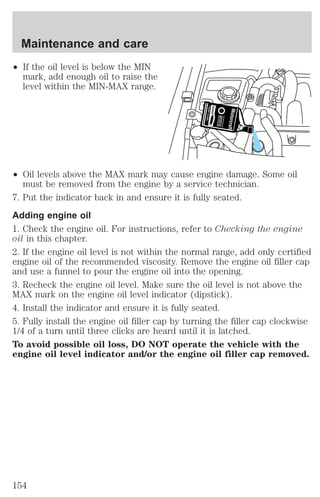 Maintenance and care 
² If the oil level is below the MIN 
mark, add enough oil to raise the 
level within the MIN-MAX range. 
² Oil levels above the MAX mark may cause engine damage. Some oil 
must be removed from the engine by a service technician. 
7. Put the indicator back in and ensure it is fully seated. 
Adding engine oil 
1. Check the engine oil. For instructions, refer to Checking the engine 
oil in this chapter. 
2. If the engine oil level is not within the normal range, add only certified 
engine oil of the recommended viscosity. Remove the engine oil filler cap 
and use a funnel to pour the engine oil into the opening. 
3. Recheck the engine oil level. Make sure the oil level is not above the 
MAX mark on the engine oil level indicator (dipstick). 
4. Install the indicator and ensure it is fully seated. 
5. Fully install the engine oil filler cap by turning the filler cap clockwise 
1/4 of a turn until three clicks are heard until it is latched. 
To avoid possible oil loss, DO NOT operate the vehicle with the 
engine oil level indicator and/or the engine oil filler cap removed. 
154 
 