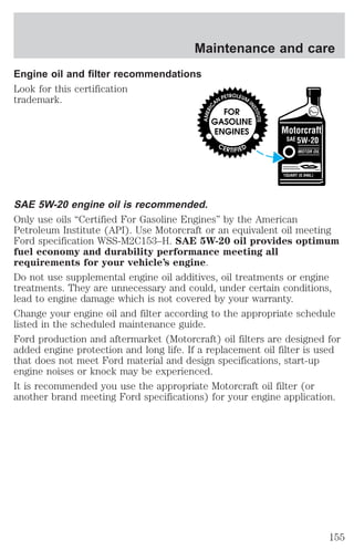 Maintenance and care 
Engine oil and filter recommendations 
Look for this certification 
trademark. 
SAE 5W-20 engine oil is recommended. 
Only use oils “Certified For Gasoline Engines” by the American 
Petroleum Institute (API). Use Motorcraft or an equivalent oil meeting 
Ford specification WSS-M2C153–H. SAE 5W-20 oil provides optimum 
fuel economy and durability performance meeting all 
requirements for your vehicle’s engine. 
Do not use supplemental engine oil additives, oil treatments or engine 
treatments. They are unnecessary and could, under certain conditions, 
lead to engine damage which is not covered by your warranty. 
Change your engine oil and filter according to the appropriate schedule 
listed in the scheduled maintenance guide. 
Ford production and aftermarket (Motorcraft) oil filters are designed for 
added engine protection and long life. If a replacement oil filter is used 
that does not meet Ford material and design specifications, start-up 
engine noises or knock may be experienced. 
It is recommended you use the appropriate Motorcraft oil filter (or 
another brand meeting Ford specifications) for your engine application. 
155 
 