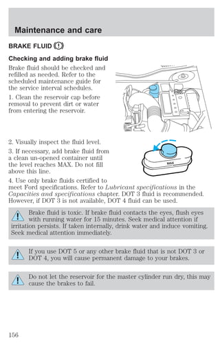 Maintenance and care 
BRAKE FLUID 
Checking and adding brake fluid 
Brake fluid should be checked and 
refilled as needed. Refer to the 
scheduled maintenance guide for 
the service interval schedules. 
1. Clean the reservoir cap before 
removal to prevent dirt or water 
from entering the reservoir. 
2. Visually inspect the fluid level. 
3. If necessary, add brake fluid from 
a clean un-opened container until 
the level reaches MAX. Do not fill 
MAX 
above this line. 
4. Use only brake fluids certified to 
meet Ford specifications. Refer to Lubricant specifications in the 
Capacities and specifications chapter. DOT 3 fluid is recommended. 
However, if DOT 3 is not available, DOT 4 fluid can be used. 
Brake fluid is toxic. If brake fluid contacts the eyes, flush eyes 
with running water for 15 minutes. Seek medical attention if 
irritation persists. If taken internally, drink water and induce vomiting. 
Seek medical attention immediately. 
If you use DOT 5 or any other brake fluid that is not DOT 3 or 
DOT 4, you will cause permanent damage to your brakes. 
Do not let the reservoir for the master cylinder run dry, this may 
cause the brakes to fail. 
156 
 