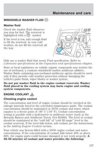 WINDSHIELD WASHER FLUID 
Washer fluid 
Check the washer fluid whenever 
you stop for fuel. The reservoir is 
highlighted with a symbol. 
If the level is low, add enough fluid 
to fill the reservoir. In very cold 
weather, do not fill the reservoir all 
the way. 
Maintenance and care 
Only use a washer fluid that meets Ford specification. Refer to 
Lubricant specifications in the Capacities and specifications chapter. 
State or local regulations on volatile organic compounds may restrict the 
use of methanol, a common windshield washer antifreeze additive. 
Washer fluids containing non-methanol antifreeze agents should be used 
only if they provide cold weather protection without damaging the 
vehicle’s paint finish, wiper blades or washer system. 
Do not put washer fluid in the engine coolant reservoir. Washer 
fluid placed in the cooling system may harm engine and cooling 
system components. 
ENGINE COOLANT 
Checking engine coolant 
The concentration and level of engine coolant should be checked at the 
mileage intervals listed in the scheduled maintenance guide. The coolant 
concentration should be maintained at 50/50 coolant and water, which 
equates to a freeze point of -36° C (-34° F). Coolant concentration 
testing is possible with a hydrometer or antifreeze tester (such as the 
Rotunda Battery and Antifreeze Tester, 014–R1060). The level of coolant 
should be maintained at the “cold full” of “cold fill range” level in the 
coolant reservoir. If the level falls below, add coolant per the instructions 
in the Adding Engine Coolant section. 
Your vehicle was factory-filled with a 50/50 engine coolant and water 
concentration. If the concentration of coolant falls below 40% or above 
60%, the engine parts could become damaged or not work properly. A 
50–50 mixture of coolant and water provides the following: 
157 
 