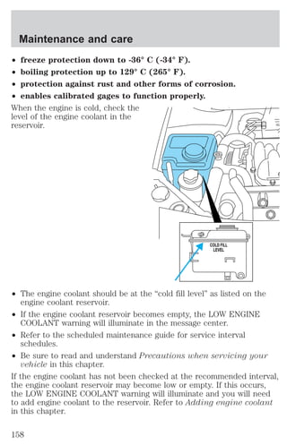 Maintenance and care 
² freeze protection down to -36° C (-34° F). 
² boiling protection up to 129° C (265° F). 
² protection against rust and other forms of corrosion. 
² enables calibrated gages to function properly. 
When the engine is cold, check the 
level of the engine coolant in the 
reservoir. 
COLD FILL 
LEVEL 
² The engine coolant should be at the “cold fill level” as listed on the 
engine coolant reservoir. 
² If the engine coolant reservoir becomes empty, the LOW ENGINE 
COOLANT warning will illuminate in the message center. 
² Refer to the scheduled maintenance guide for service interval 
schedules. 
² Be sure to read and understand Precautions when servicing your 
vehicle in this chapter. 
If the engine coolant has not been checked at the recommended interval, 
the engine coolant reservoir may become low or empty. If this occurs, 
the LOW ENGINE COOLANT warning will illuminate and you will need 
to add engine coolant to the reservoir. Refer to Adding engine coolant 
in this chapter. 
158 
 