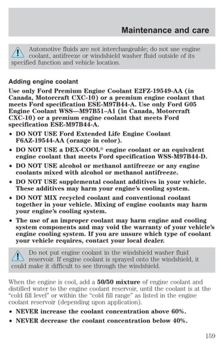 Maintenance and care 
Automotive fluids are not interchangeable; do not use engine 
coolant, antifreeze or windshield washer fluid outside of its 
specified function and vehicle location. 
Adding engine coolant 
Use only Ford Premium Engine Coolant E2FZ-19549-AA (in 
Canada, Motorcraft CXC-10) or a premium engine coolant that 
meets Ford specification ESE-M97B44-A. Use only Ford G05 
Engine Coolant WSS—M97B51–A1 (in Canada, Motorcraft 
CXC-10) or a premium engine coolant that meets Ford 
specification ESE-M97B44-A. 
² DO NOT USE Ford Extended Life Engine Coolant 
F6AZ-19544-AA (orange in color). 
² DO NOT USE a DEX-COOLt engine coolant or an equivalent 
engine coolant that meets Ford specification WSS-M97B44-D. 
² DO NOT USE alcohol or methanol antifreeze or any engine 
coolants mixed with alcohol or methanol antifreeze. 
² DO NOT USE supplemental coolant additives in your vehicle. 
These additives may harm your engine’s cooling system. 
² DO NOT MIX recycled coolant and conventional coolant 
together in your vehicle. Mixing of engine coolants may harm 
your engine’s cooling system. 
² The use of an improper coolant may harm engine and cooling 
system components and may void the warranty of your vehicle’s 
engine cooling system. If you are unsure which type of coolant 
your vehicle requires, contact your local dealer. 
Do not put engine coolant in the windshield washer fluid 
reservoir. If engine coolant is sprayed onto the windshield, it 
could make it difficult to see through the windshield. 
When the engine is cool, add a 50/50 mixture of engine coolant and 
distilled water to the engine coolant reservoir, until the coolant is at the 
“cold fill level” or within the “cold fill range” as listed in the engine 
coolant reservoir (depending upon application). 
² NEVER increase the coolant concentration above 60%. 
² NEVER decrease the coolant concentration below 40%. 
159 
 