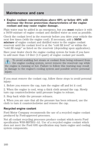 Maintenance and care 
² Engine coolant concentrations above 60% or below 40% will 
decrease the freeze protection characteristics of the engine 
coolant and may cause engine damage. 
Plain water may be added in an emergency, but you must replace it with 
a 50/50 mixture of engine coolant and distilled water as soon as possible. 
Check the coolant level in the reservoir before you drive your vehicle the 
next few times (with the engine cool). If necessary, add a 50/50 
mixture of engine coolant and distilled water to the engine coolant 
reservoir until the coolant level is at the “cold fill level” or within the 
“cold fill range” as listed on the reservoir (depending upon application). 
Have your dealer check the engine cooling system for leaks if you have 
to add more than 1.0 liter (1.0 quart) of engine coolant per month. 
To avoid scalding hot steam or coolant from being released from 
the engine cooling system, never remove the reservoir cap while 
the engine is running or hot. Failure to follow this warning may result 
in damage to the engine’s cooling system and possible severe personal 
injury. 
If you must remove the coolant cap, follow these steps to avoid personal 
injury: 
1. Before you remove the cap, turn the engine off and let it cool. 
2. When the engine is cool, wrap a thick cloth around the cap. Slowly 
turn cap counterclockwise until pressure begins to release. 
3. Step back while the pressure releases. 
4. When you are sure that all the pressure has been released, use the 
cloth to turn it counterclockwise and remove the cap. 
Recycled engine coolant 
Ford Motor Company recommends the use of a recycled engine coolant 
produced by Ford-approved processes. 
Not all coolant recycling processes produce coolant which meets Ford 
specification WSS-M97B51–A1. Use of a recycled engine coolant which 
does not meet the Ford G05 specification may harm engine and cooling 
system components. 
160 
 