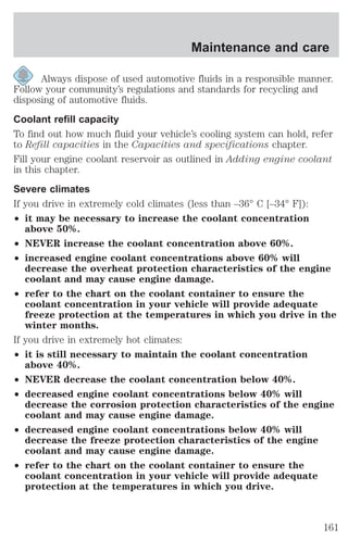 Maintenance and care 
Always dispose of used automotive fluids in a responsible manner. 
Follow your community’s regulations and standards for recycling and 
disposing of automotive fluids. 
Coolant refill capacity 
To find out how much fluid your vehicle’s cooling system can hold, refer 
to Refill capacities in the Capacities and specifications chapter. 
Fill your engine coolant reservoir as outlined in Adding engine coolant 
in this chapter. 
Severe climates 
If you drive in extremely cold climates (less than –36° C [–34° F]): 
² it may be necessary to increase the coolant concentration 
above 50%. 
² NEVER increase the coolant concentration above 60%. 
² increased engine coolant concentrations above 60% will 
decrease the overheat protection characteristics of the engine 
coolant and may cause engine damage. 
² refer to the chart on the coolant container to ensure the 
coolant concentration in your vehicle will provide adequate 
freeze protection at the temperatures in which you drive in the 
winter months. 
If you drive in extremely hot climates: 
² it is still necessary to maintain the coolant concentration 
above 40%. 
² NEVER decrease the coolant concentration below 40%. 
² decreased engine coolant concentrations below 40% will 
decrease the corrosion protection characteristics of the engine 
coolant and may cause engine damage. 
² decreased engine coolant concentrations below 40% will 
decrease the freeze protection characteristics of the engine 
coolant and may cause engine damage. 
² refer to the chart on the coolant container to ensure the 
coolant concentration in your vehicle will provide adequate 
protection at the temperatures in which you drive. 
161 
 