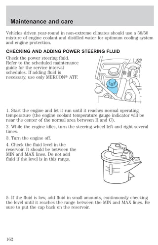 Maintenance and care 
Vehicles driven year-round in non-extreme climates should use a 50/50 
mixture of engine coolant and distilled water for optimum cooling system 
and engine protection. 
CHECKING AND ADDING POWER STEERING FLUID 
Check the power steering fluid. 
Refer to the scheduled maintenance 
guide for the service interval 
schedules. If adding fluid is 
necessary, use only MERCONt ATF. 
1. Start the engine and let it run until it reaches normal operating 
temperature (the engine coolant temperature gauge indicator will be 
near the center of the normal area between H and C). 
2. While the engine idles, turn the steering wheel left and right several 
times. 
3. Turn the engine off. 
4. Check the fluid level in the 
reservoir. It should be between the 
MIN and MAX lines. Do not add 
fluid if the level is in this range. 
5. If the fluid is low, add fluid in small amounts, continuously checking 
the level until it reaches the range between the MIN and MAX lines. Be 
sure to put the cap back on the reservoir. 
162 
 
