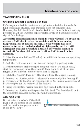 Maintenance and care 
TRANSMISSION FLUID 
Checking automatic transmission fluid 
Refer to your scheduled maintenance guide for scheduled intervals for 
fluid checks and changes. Your transaxle does not consume fluid. 
However, the fluid level should be checked if the transaxle is not working 
properly, i.e., if the transaxle slips or shifts slowly or if you notice some 
sign of fluid leakage. 
Automatic transmission fluid expands when warmed. To obtain an 
accurate fluid check, drive the vehicle until it is warmed up 
(approximately 30 km [20 miles]). If your vehicle has been 
operated for an extended period at high speeds, in city traffic 
during hot weather or pulling a trailer, the vehicle should be 
turned off for about 30 minutes to allow fluid to cool before 
checking. 
1. Drive the vehicle 30 km (20 miles) or until it reaches normal operating 
temperature. 
2. Park the vehicle on a level surface and engage the parking brake. 
3. With the parking brake engaged and your foot on the brake pedal, 
start the engine and move the gearshift lever through all of the gear 
ranges. Allow sufficient time for each gear to engage. 
4. Latch the gearshift lever in P (Park) and leave the engine running. 
5. Remove the dipstick, wiping it clean with a clean, dry lint free rag. If 
necessary, refer to Identifying components in the engine compartment 
in this chapter for the location of the dipstick. 
6. Install the dipstick making sure it is fully seated in the filler tube. 
7. Remove the dipstick and inspect the fluid level. The fluid should be in 
the designated areas for normal operating temperature. 
Low fluid level 
Do not drive the vehicle if the fluid 
level is at the bottom of the dipstick 
and the outside temperatures are 
DON’T ADD IF IN CROSSHATCH AREA--CHECH WHEN HOT-IDLING 
above 10°C (50°F). 
163 
 