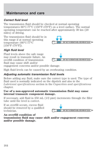 Correct fluid level 
The transmission fluid should be checked at normal operating 
temperatures 66°C-77°C (150°F-170°F) on a level surface. The normal 
operating temperature can be reached after approximately 30 km (20 
miles) of driving. 
The transmission fluid should be in 
this range if at normal operating 
temperature (66°C-77°C 
DON’T ADD IF IN CROSSHATCH AREA--CHECH WHEN HOT-IDLING 
[150°F-170°F]). 
High fluid level 
Fluid levels above the safe range 
may result in transaxle failure. An 
overfill condition of transmission 
DON’T ADD IF IN CROSSHATCH AREA--CHECH WHEN HOT-IDLING 
fluid may cause shift and/or 
engagement concerns and/or possible damage. 
High fluid levels can be caused by an overheating condition. 
Adjusting automatic transmission fluid levels 
Before adding any fluid, make sure the correct type is used. The type of 
fluid used is normally indicated on the dipstick and also in the 
Lubricant specifications section in the Capacities and specifications 
chapter. 
Use of a non-approved automatic transmission fluid may cause 
internal transaxle component damage. 
If necessary, add fluid in 250 mL (1/2 pint) increments through the filler 
tube until the level is correct. 
If an overfill occurs, excess fluid 
should be removed by a qualified 
technician. 
DON’T ADD IF IN CROSSHATCH AREA--CHECH WHEN HOT-IDLING 
An overfill condition of 
transmission fluid may cause shift and/or engagement concerns 
and/or possible damage. 
Maintenance and care 
164 
 