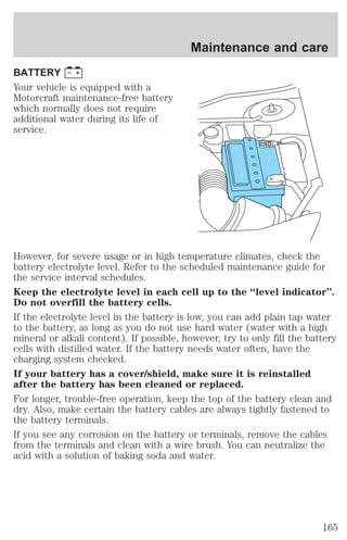 BATTERY 
Your vehicle is equipped with a 
Motorcraft maintenance-free battery 
which normally does not require 
additional water during its life of 
service. 
Maintenance and care 
However, for severe usage or in high temperature climates, check the 
battery electrolyte level. Refer to the scheduled maintenance guide for 
the service interval schedules. 
Keep the electrolyte level in each cell up to the “level indicator”. 
Do not overfill the battery cells. 
If the electrolyte level in the battery is low, you can add plain tap water 
to the battery, as long as you do not use hard water (water with a high 
mineral or alkali content). If possible, however, try to only fill the battery 
cells with distilled water. If the battery needs water often, have the 
charging system checked. 
If your battery has a cover/shield, make sure it is reinstalled 
after the battery has been cleaned or replaced. 
For longer, trouble-free operation, keep the top of the battery clean and 
dry. Also, make certain the battery cables are always tightly fastened to 
the battery terminals. 
If you see any corrosion on the battery or terminals, remove the cables 
from the terminals and clean with a wire brush. You can neutralize the 
acid with a solution of baking soda and water. 
165 
 
