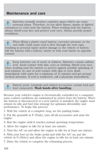 Maintenance and care 
Batteries normally produce explosive gases which can cause 
personal injury. Therefore, do not allow flames, sparks or lighted 
substances to come near the battery. When working near the battery, 
always shield your face and protect your eyes. Always provide proper 
ventilation. 
When lifting a plastic-cased battery, excessive pressure on the 
end walls could cause acid to flow through the vent caps, 
resulting in personal injury and/or damage to the vehicle or battery. 
Lift the battery with a battery carrier or with your hands on opposite 
corners. 
Keep batteries out of reach of children. Batteries contain sulfuric 
acid. Avoid contact with skin, eyes or clothing. Shield your eyes 
when working near the battery to protect against possible splashing of 
acid solution. In case of acid contact with skin or eyes, flush 
immediately with water for a minimum of 15 minutes and get prompt 
medical attention. If acid is swallowed, call a physician immediately. 
Battery posts, terminals and related accessories contain lead and 
lead compounds. Wash hands after handling. 
Because your vehicle’s engine is electronically controlled by a computer, 
some control conditions are maintained by power from the battery. When 
the battery is disconnected or a new battery is installed, the engine must 
relearn its idle and fuel trim strategy for optimum driveability and 
performance. To begin this process: 
1. With the vehicle at a complete stop, set the parking brake. 
2. Put the gearshift in P (Park), turn off all accessories and start the 
engine. 
3. Run the engine until it reaches normal operating temperature. 
4. Allow the engine to idle for at least one minute. 
5. Turn the A/C on and allow the engine to idle for at least one minute. 
6. With your foot on the brake pedal and with the A/C on, put the 
vehicle in D (Drive) and allow the engine to idle for at least one minute. 
7. Drive the vehicle to complete the relearning process. 
166 
 