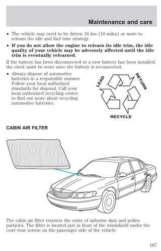 Maintenance and care 
² The vehicle may need to be driven 16 km (10 miles) or more to 
relearn the idle and fuel trim strategy. 
² If you do not allow the engine to relearn its idle trim, the idle 
quality of your vehicle may be adversely affected until the idle 
trim is eventually relearned. 
If the battery has been disconnected or a new battery has been installed, 
the clock must be reset once the battery is reconnected. 
² Always dispose of automotive 
batteries in a responsible manner. 
Follow your local authorized 
standards for disposal. Call your 
local authorized recycling center 
to find out more about recycling 
automotive batteries. 
CABIN AIR FILTER 
LEAD 
RETURN 
RECYCLE 
The cabin air filter restricts the entry of airborne dust and pollen 
particles. The filter is located just in front of the windshield under the 
cowl vent screen on the passenger side of the vehicle. 
167 
 